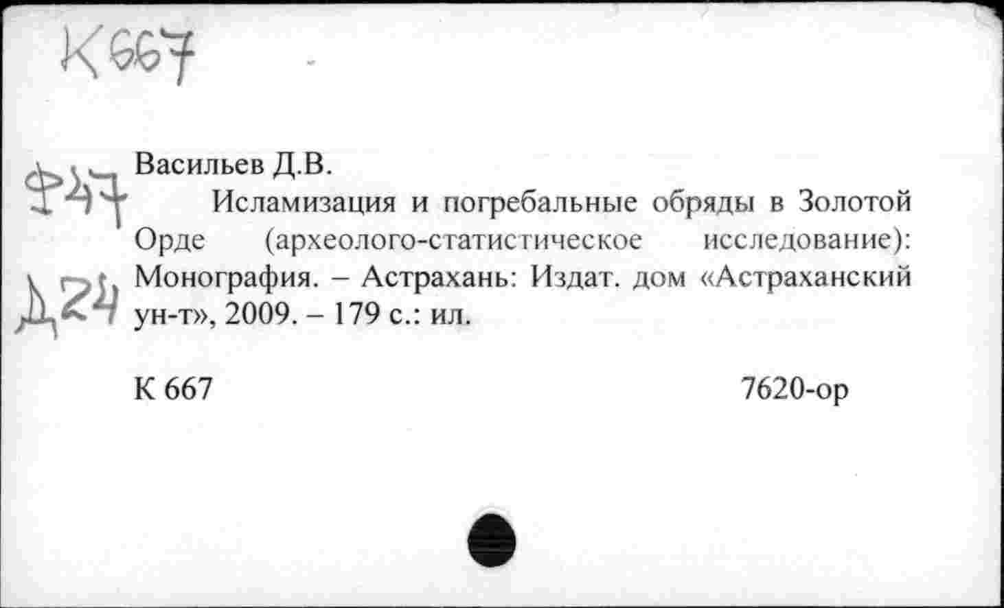 ﻿
д ‘ Васильев Д.В.
’Я 'т Исламизация и погребальные обряды в Золотой
Орде (археолого-статистическое исследование):
V : , г Монография. - Астрахань: Издат. дом «Астраханский і ун-т», 2009. - 179 с.: ил.
К 667
7620-ор